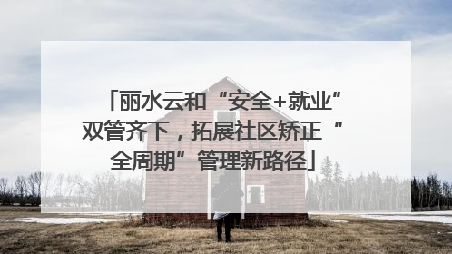 丽水云和“安全+就业”双管齐下，拓展社区矫正“全周期”管理新路径
