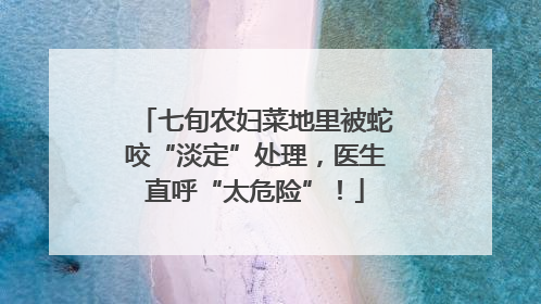 七旬农妇菜地里被蛇咬“淡定”处理，医生直呼“太危险”！