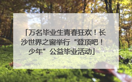 万名毕业生青春狂欢！长沙世界之窗举行“登顶吧！少年”公益毕业活动