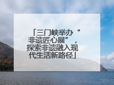 三门峡举办“非遗匠心展”，探索非遗融入现代生活新路径