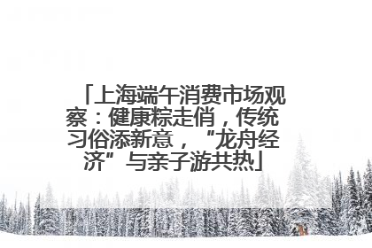 上海端午消费市场观察：健康粽走俏，传统习俗添新意，“龙舟经济”与亲子游共热