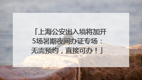 上海公安出入境将加开5场暑期夜间办证专场：无需预约，直接可办！