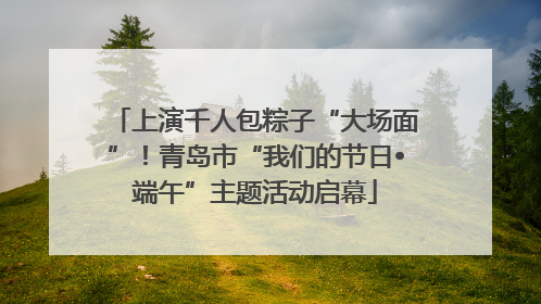 上演千人包粽子“大场面”！青岛市“我们的节日•端午”主题活动启幕
