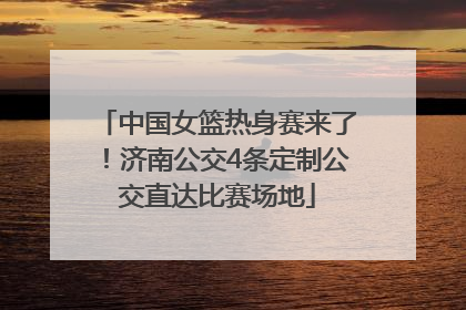 中国女篮热身赛来了！济南公交4条定制公交直达比赛场地