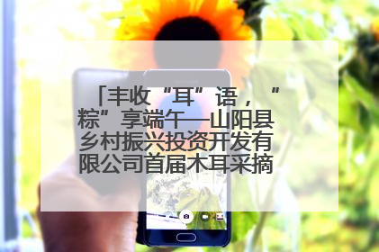 丰收“耳”语，“粽”享端午—山阳县乡村振兴投资开发有限公司首届木耳采摘活动盛大启幕