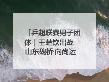 乒超联赛男子团体｜王楚钦出战 山东魏桥·向尚运动胜四川丰谷