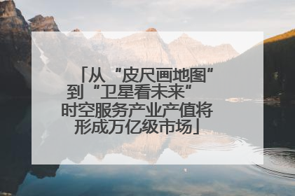 从“皮尺画地图”到“卫星看未来” 时空服务产业产值将形成万亿级市场