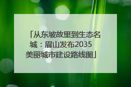 从东坡故里到生态名城：眉山发布2035美丽城市建设路线图