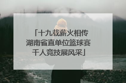 十九载薪火相传 湖南省直单位篮球赛千人竞技展风采