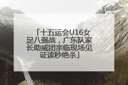 十五运会U16女足八强战，广东队家长助威团亲临现场见证读秒绝杀