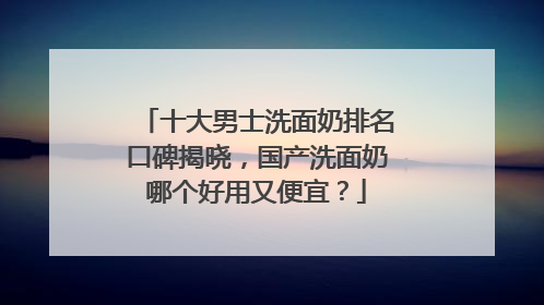 十大男士洗面奶排名口碑揭晓，国产洗面奶哪个好用又便宜？