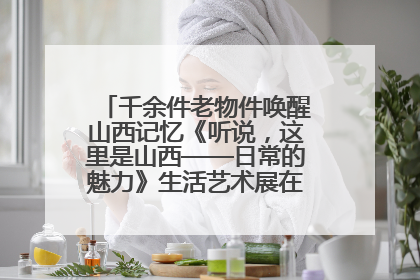 千余件老物件唤醒山西记忆《听说，这里是山西——日常的魅力》生活艺术展在忻州市图书馆开展