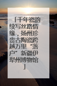 千年瓷韵续写丝路情缘，扬州珍贵古陶瓷跨越万里“落户”新疆伊犁州博物馆