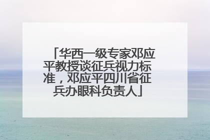 华西一级专家邓应平教授谈征兵视力标准，邓应平四川省征兵办眼科负责人