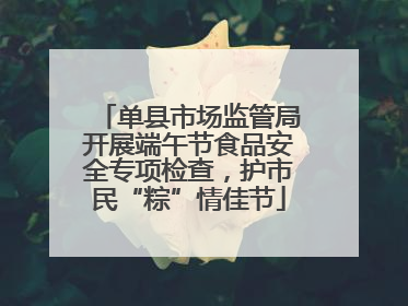 单县市场监管局开展端午节食品安全专项检查，护市民“粽”情佳节