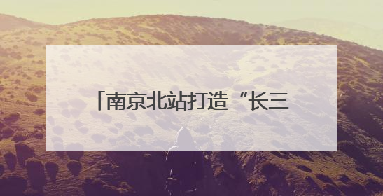南京北站打造“长三角北翼核心枢纽”：提升南京的城市能级