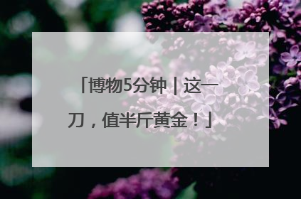 博物5分钟｜这一刀，值半斤黄金！