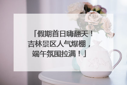 假期首日嗨翻天！吉林景区人气爆棚，端午氛围拉满！