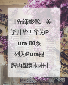 先锋影像、美学升华！华为Pura 80系列为Pura品牌再塑新标杆