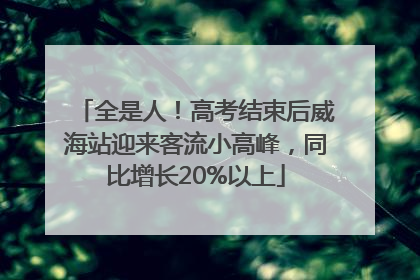 全是人！高考结束后威海站迎来客流小高峰，同比增长20%以上