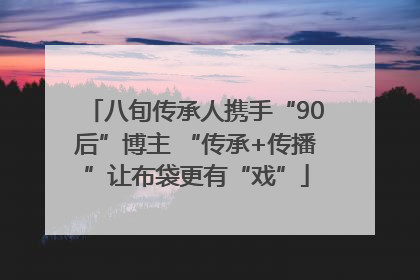 八旬传承人携手“90后”博主 “传承+传播”让布袋更有“戏”