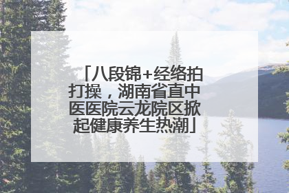 八段锦+经络拍打操，湖南省直中医医院云龙院区掀起健康养生热潮