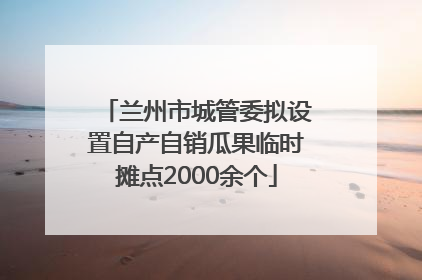 兰州市城管委拟设置自产自销瓜果临时摊点2000余个
