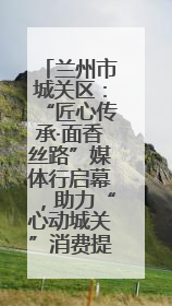 兰州市城关区：“匠心传承·面香丝路”媒体行启幕，助力“心动城关”消费提振