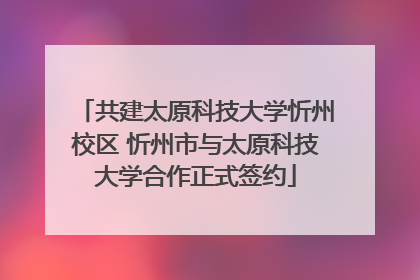 共建太原科技大学忻州校区 忻州市与太原科技大学合作正式签约
