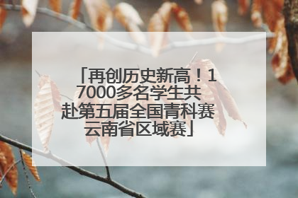 再创历史新高！17000多名学生共赴第五届全国青科赛云南省区域赛