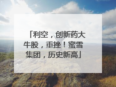 利空，创新药大牛股，重挫！蜜雪集团，历史新高