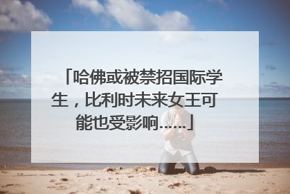 哈佛或被禁招国际学生，比利时未来女王可能也受影响……