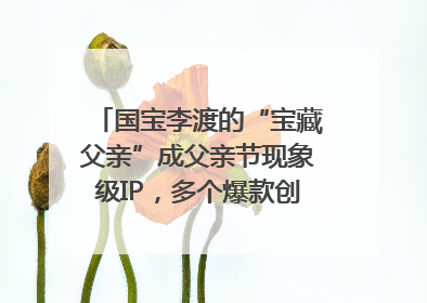 国宝李渡的“宝藏父亲”成父亲节现象级IP，多个爆款创造数千万流量