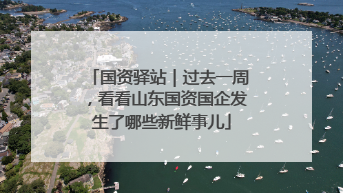 国资驿站｜过去一周，看看山东国资国企发生了哪些新鲜事儿
