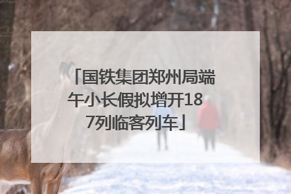国铁集团郑州局端午小长假拟增开187列临客列车