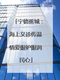 宁德蕉城：海上义诊传温情爱眼护眼润民心