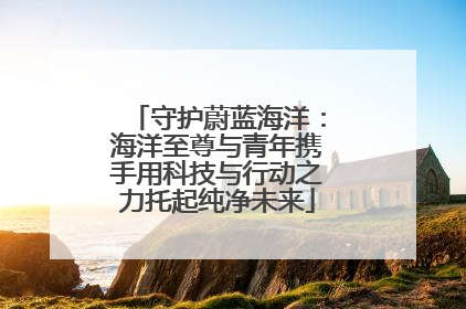 守护蔚蓝海洋：海洋至尊与青年携手用科技与行动之力托起纯净未来