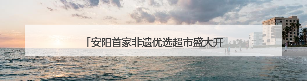 安阳首家非遗优选超市盛大开业 志做“安阳版胖东来”