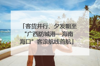 客货并行、夕发朝至 “广西防城港—海南海口”客滚航线首航