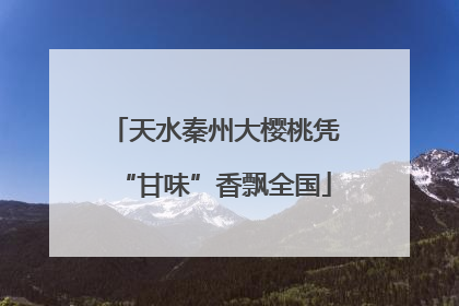 天水秦州大樱桃凭“甘味”香飘全国