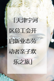 天津宁河区总工会开启新业态劳动者亲子欢乐之旅