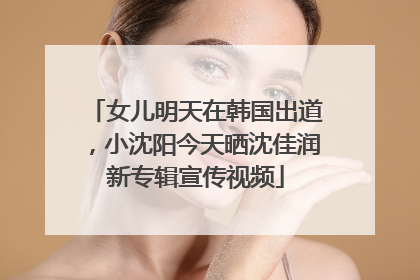 女儿明天在韩国出道，小沈阳今天晒沈佳润新专辑宣传视频