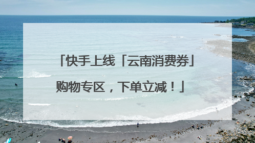 快手上线「云南消费券」购物专区，下单立减！