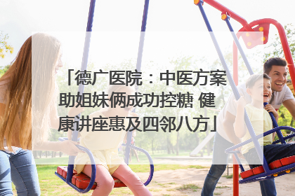 德广医院：中医方案助姐妹俩成功控糖 健康讲座惠及四邻八方