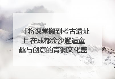 将课堂搬到考古遗址上 在成都金沙邂逅童趣与创意的青铜文化盛宴｜文化中国行