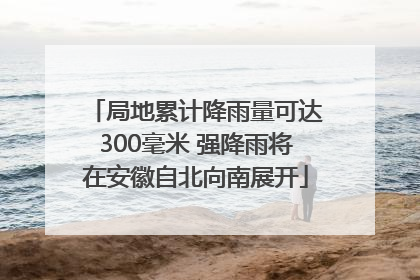 局地累计降雨量可达300毫米 强降雨将在安徽自北向南展开