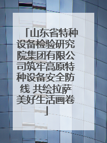 山东省特种设备检验研究院集团有限公司筑牢高原特种设备安全防线 共绘拉萨美好生活画卷
