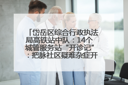 岱岳区综合行政执法局高铁站中队：14个城管服务站“开诊记”：把脉社区疑难杂症开出治理良方