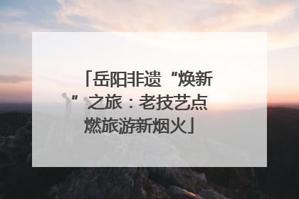 岳阳非遗“焕新”之旅：老技艺点燃旅游新烟火