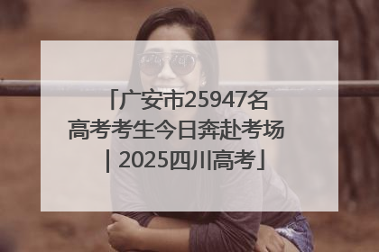 广安市25947名高考考生今日奔赴考场｜2025四川高考